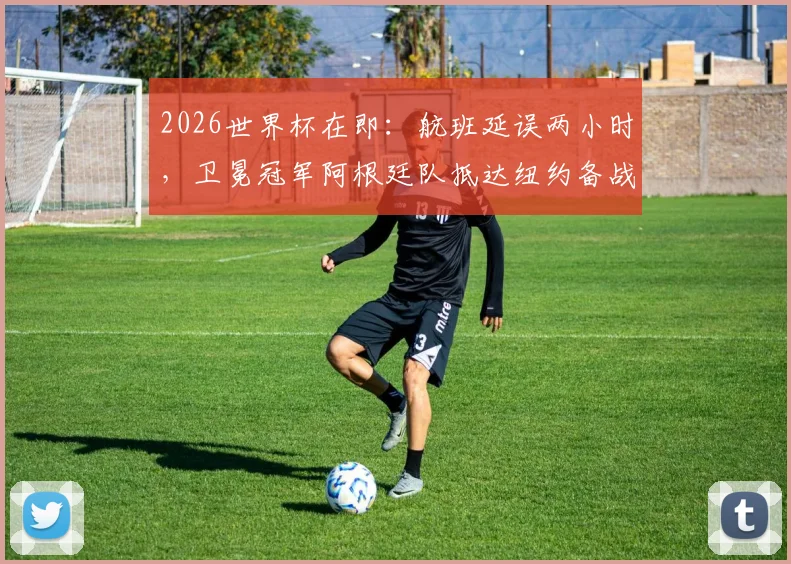 2026世界杯在即：航班延误两小时，卫冕冠军阿根廷队抵达纽约备战，球迷接机直击与状态调整全记录
