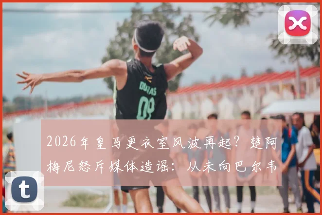 2026年皇马更衣室风波再起？楚阿梅尼怒斥媒体造谣：从未向巴尔韦德挥拳，真相在此揭露