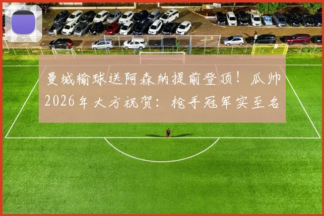 曼城输球送阿森纳提前登顶！瓜帅2026年大方祝贺：枪手冠军实至名归，回顾争冠历程与球迷热议