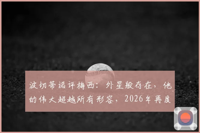 波切蒂诺评梅西：外星般存在，他的伟大超越所有形容，2026年再度热议