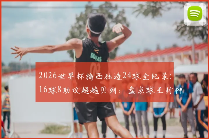2026世界杯梅西独造24球全纪录：16球8助攻超越贝利，盘点球王封神之路的5大高光时刻