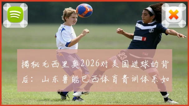 揭秘毛西里奥2026对美国进球的背后：山东鲁能巴西体育青训体系如何塑造国际球员，中国足球青训海外模式深度分析