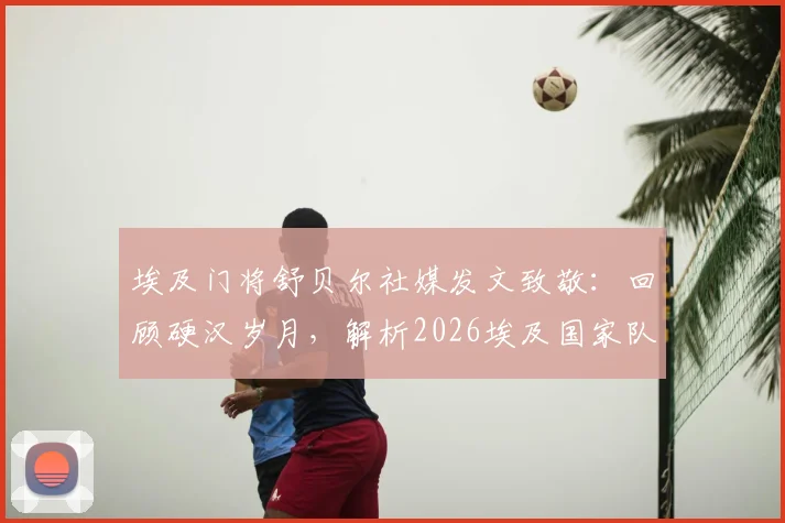 埃及门将舒贝尔社媒发文致敬：回顾硬汉岁月，解析2026埃及国家队队友情谊与生涯高光