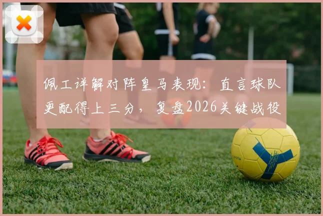 佩工详解对阵皇马表现：直言球队更配得上三分，复盘2026关键战役战术得失