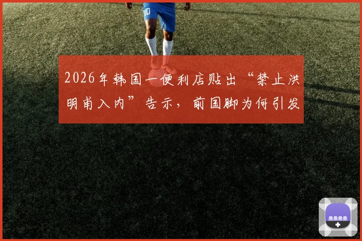2026年韩国一便利店贴出“禁止洪明甫入内”告示，前国脚为何引发民众强烈不满？