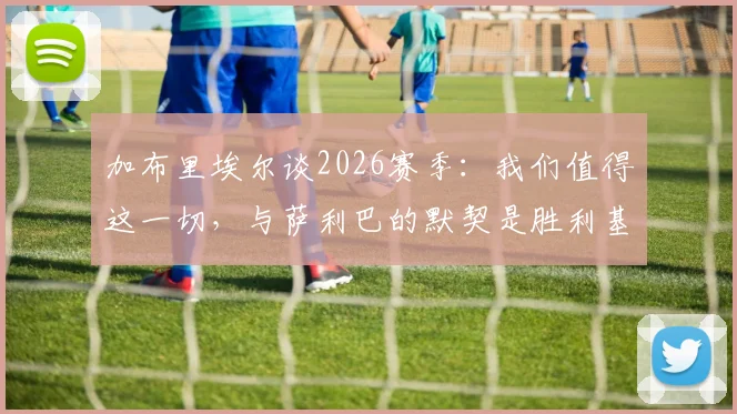 加布里埃尔谈2026赛季：我们值得这一切，与萨利巴的默契是胜利基石