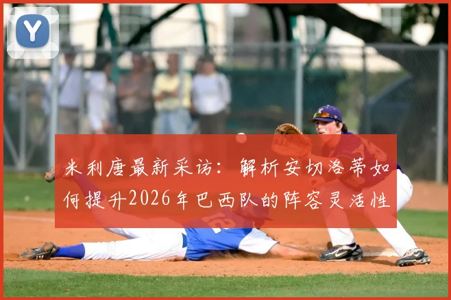 米利唐最新采访：解析安切洛蒂如何提升2026年巴西队的阵容灵活性及临场战术，善于听取球员反馈是关键