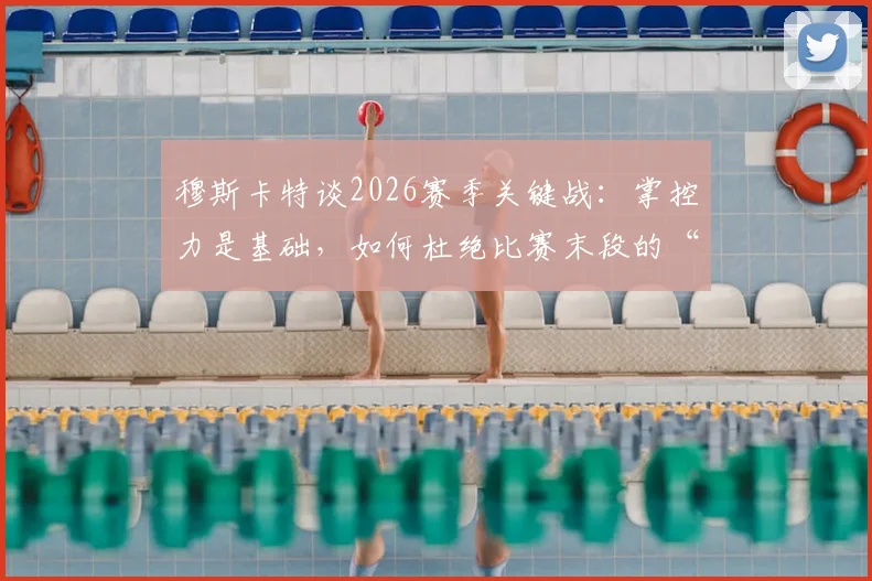 穆斯卡特谈2026赛季关键战：掌控力是基础，如何杜绝比赛末段的“松动”顽疾？