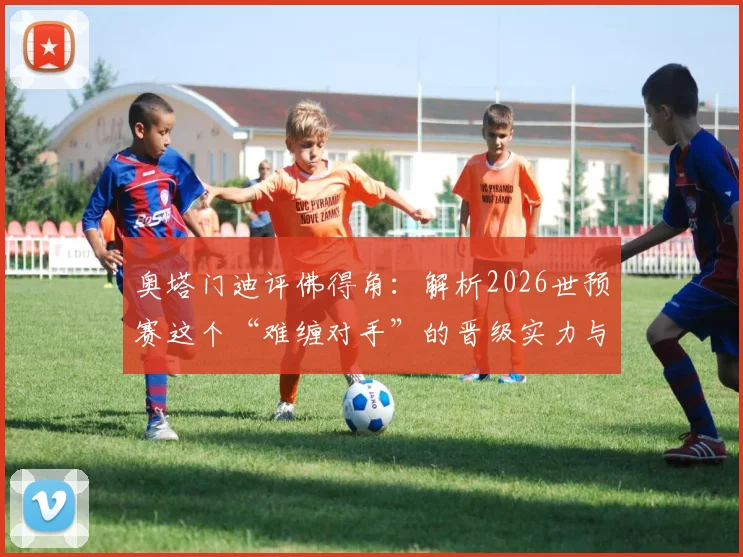 奥塔门迪评佛得角：解析2026世预赛这个“难缠对手”的晋级实力与战术原因