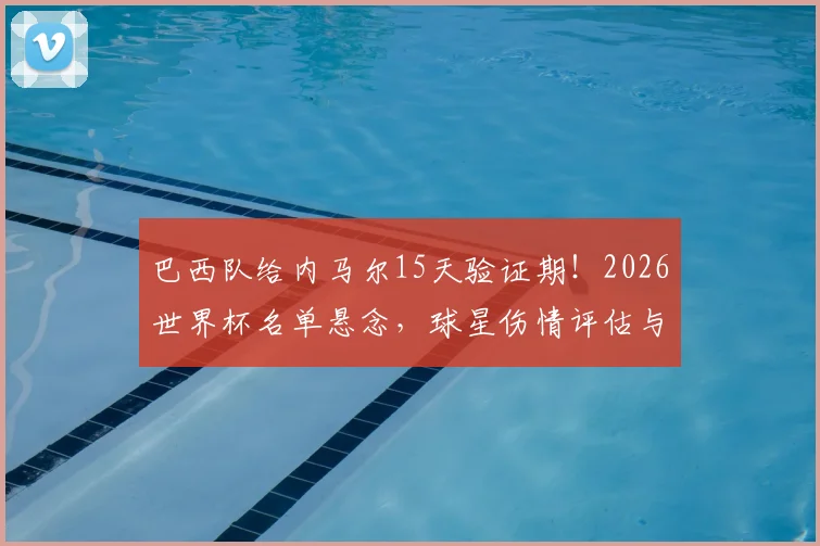 巴西队给内马尔15天验证期！2026世界杯名单悬念，球星伤情评估与国家队选拔流程深度解读
