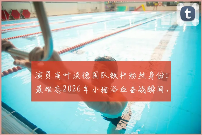 演员高叶谈德国队铁杆粉丝身份：最难忘2026年小猪浴血奋战瞬间，盘点体坛明星球迷真实一面