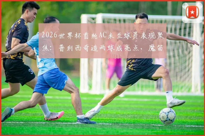 2026世界杯首轮AC米兰球员表现聚焦：普利西奇造两球成亮点，魔笛开场12分钟送点引热议