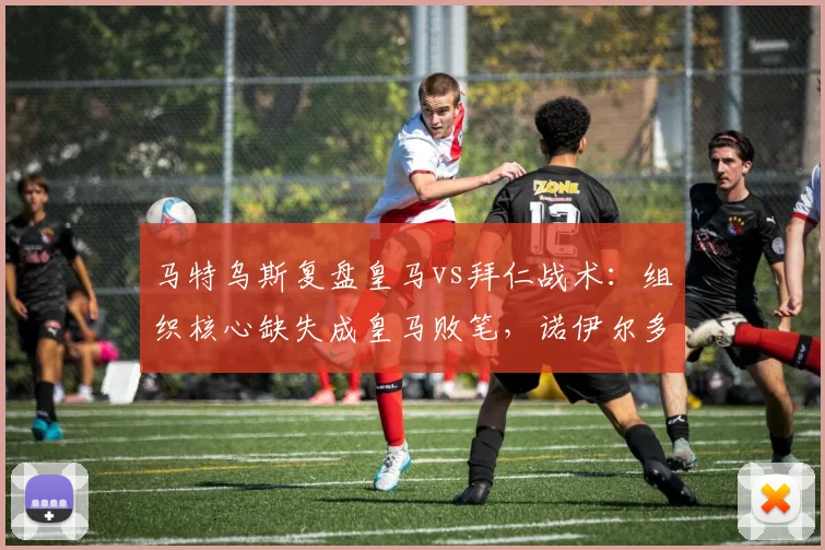 马特乌斯复盘皇马vs拜仁战术：组织核心缺失成皇马败笔，诺伊尔多次神扑解析与关键数据点评
