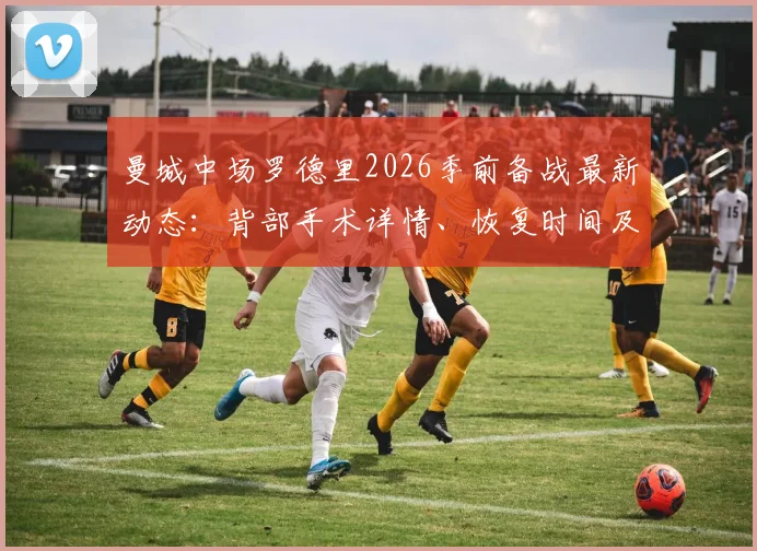 曼城中场罗德里2026季前备战最新动态：背部手术详情、恢复时间及对欧洲杯影响全解析