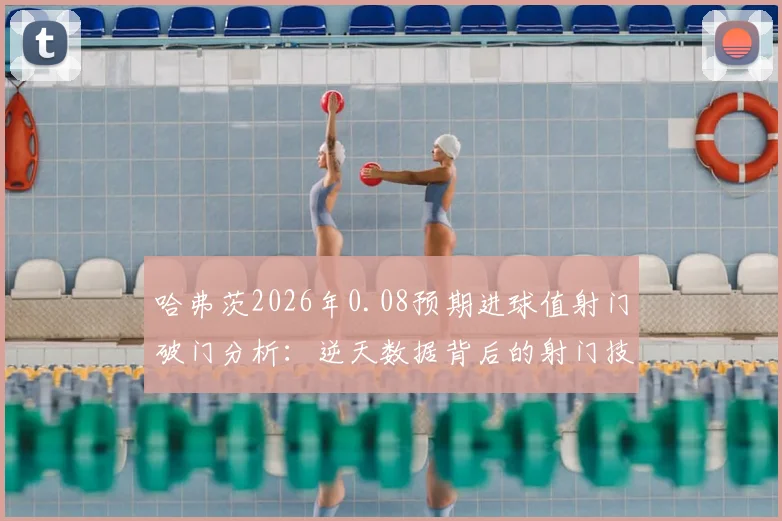 哈弗茨2026年0.08预期进球值射门破门分析:逆天数据背后的射门技巧与实战应用