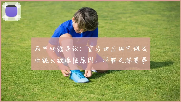西甲转播争议：官方回应姆巴佩流血镜头被遮挡原因，详解足球赛事画面处理惯例与规则