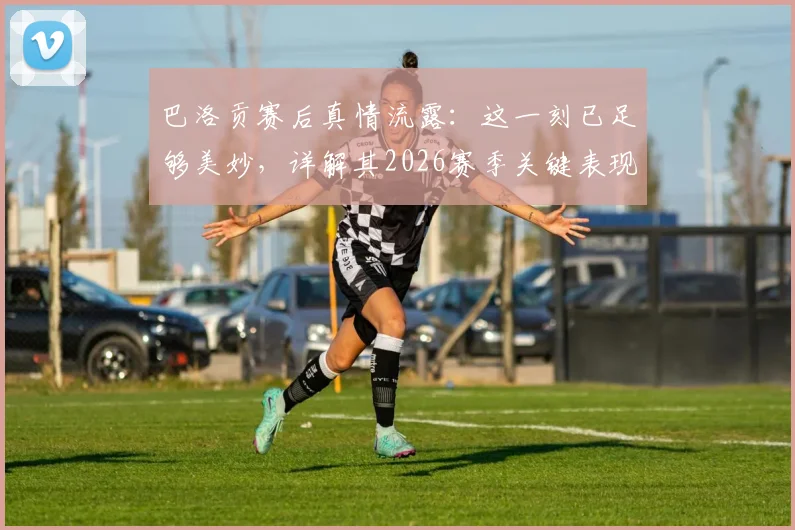 巴洛贡赛后真情流露：这一刻已足够美妙，详解其2026赛季关键表现与心声