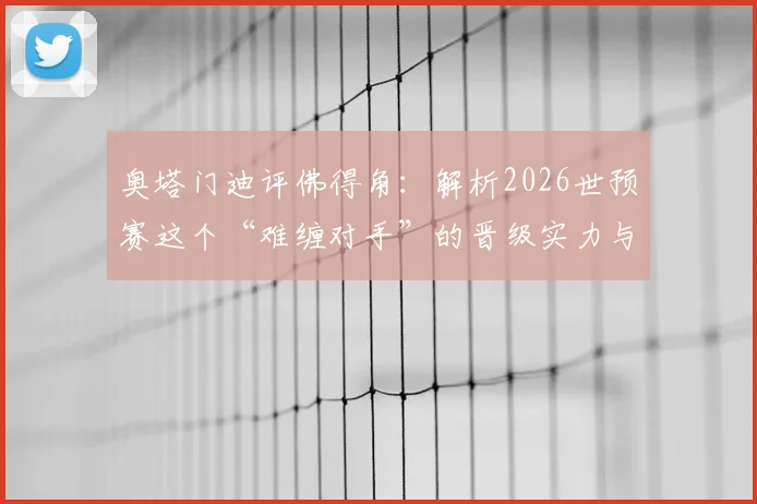 奥塔门迪评佛得角：解析2026世预赛这个“难缠对手”的晋级实力与战术原因