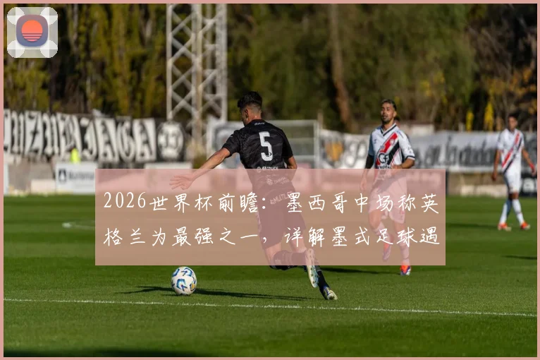 2026世界杯前瞻:墨西哥中场称英格兰为最强之一,详解墨式足球遇强则强的斗志与战术应对
