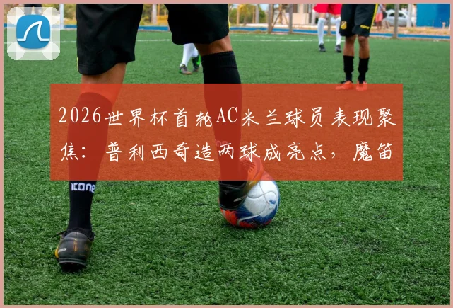 2026世界杯首轮AC米兰球员表现聚焦：普利西奇造两球成亮点，魔笛开场12分钟送点引热议