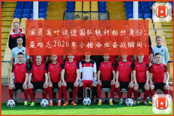 演员高叶谈德国队铁杆粉丝身份：最难忘2026年小猪浴血奋战瞬间，盘点体坛明星球迷真实一面