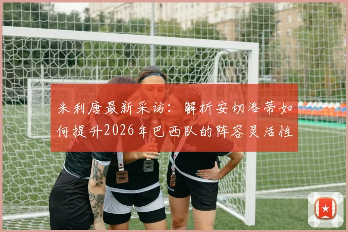 米利唐最新采访：解析安切洛蒂如何提升2026年巴西队的阵容灵活性及临场战术，善于听取球员反馈是关键