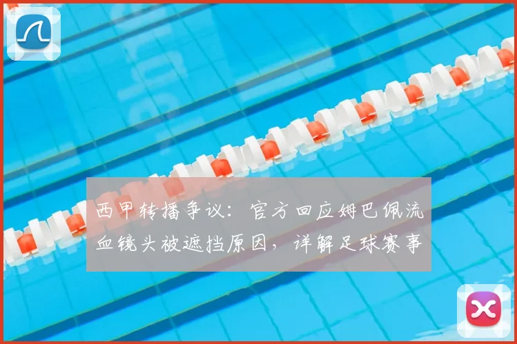 西甲转播争议：官方回应姆巴佩流血镜头被遮挡原因，详解足球赛事画面处理惯例与规则