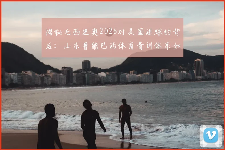 揭秘毛西里奥2026对美国进球的背后：山东鲁能巴西体育青训体系如何塑造国际球员，中国足球青训海外模式深度分析