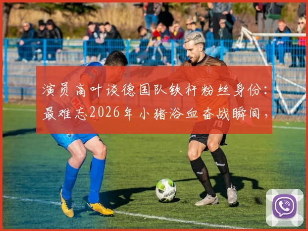 演员高叶谈德国队铁杆粉丝身份：最难忘2026年小猪浴血奋战瞬间，盘点体坛明星球迷真实一面