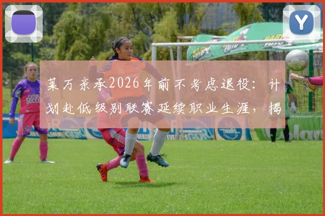 莱万亲承2026年前不考虑退役：计划赴低级别联赛延续职业生涯，揭秘其未来规划与享受足球生活细节