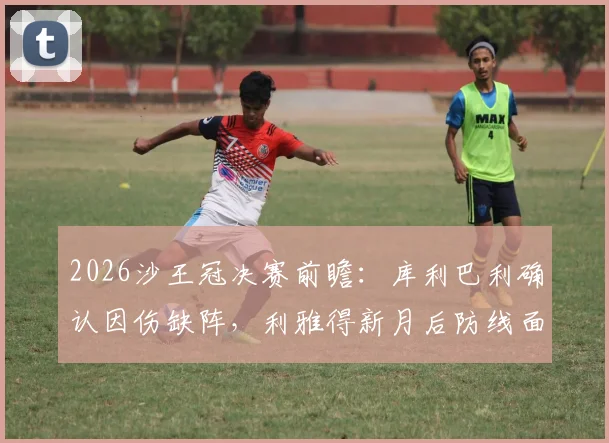 2026沙王冠决赛前瞻：库利巴利确认因伤缺阵，利雅得新月后防线面临考验