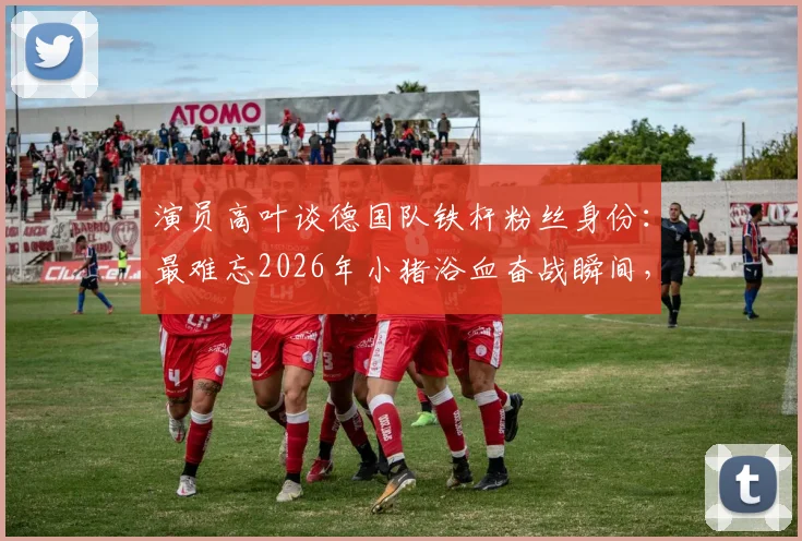 演员高叶谈德国队铁杆粉丝身份：最难忘2026年小猪浴血奋战瞬间，盘点体坛明星球迷真实一面