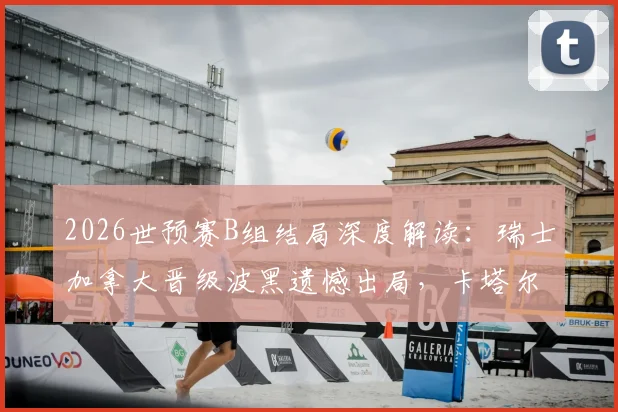 2026世预赛B组结局深度解读：瑞士加拿大晋级波黑遗憾出局，卡塔尔世界杯梦碎