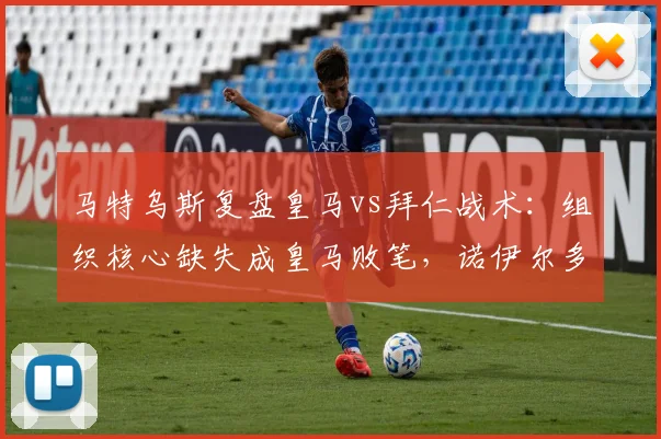 马特乌斯复盘皇马vs拜仁战术：组织核心缺失成皇马败笔，诺伊尔多次神扑解析与关键数据点评