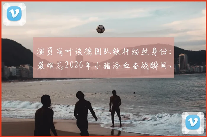 演员高叶谈德国队铁杆粉丝身份:最难忘2026年小猪浴血奋战瞬间,盘点体坛明星球迷真实一面