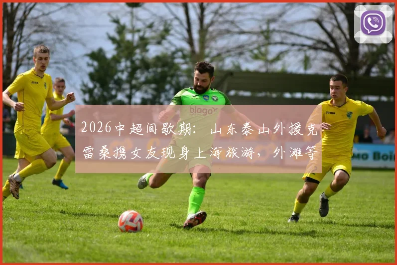 2026中超间歇期：山东泰山外援克雷桑携女友现身上海旅游，外滩等地合影留念引关注