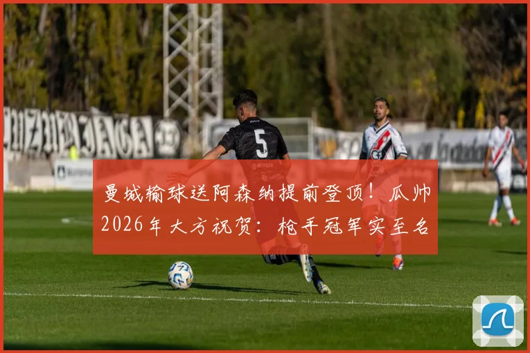 曼城输球送阿森纳提前登顶！瓜帅2026年大方祝贺：枪手冠军实至名归，回顾争冠历程与球迷热议