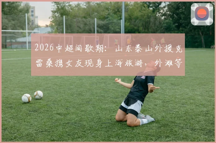 2026中超间歇期：山东泰山外援克雷桑携女友现身上海旅游，外滩等地合影留念引关注