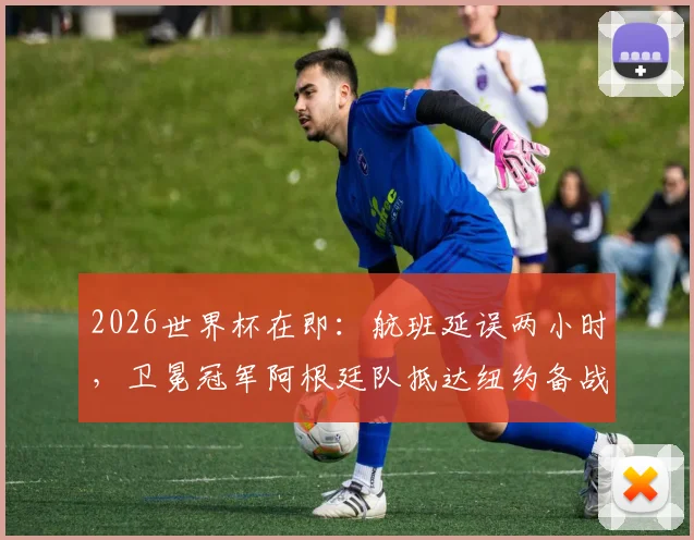 2026世界杯在即：航班延误两小时，卫冕冠军阿根廷队抵达纽约备战，球迷接机直击与状态调整全记录