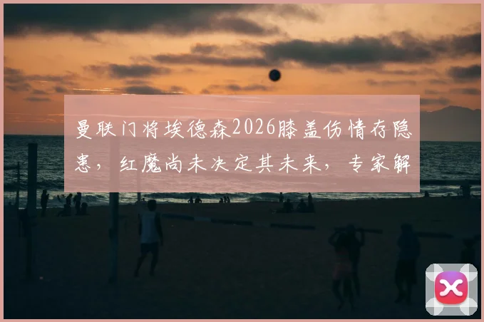 曼联门将埃德森2026膝盖伤情存隐患，红魔尚未决定其未来，专家解析转会可能