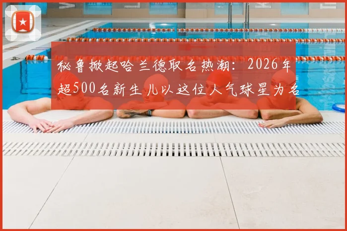 秘鲁掀起哈兰德取名热潮：2026年超500名新生儿以这位人气球星为名，背后原因解析