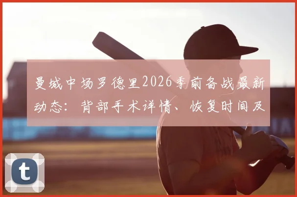 曼城中场罗德里2026季前备战最新动态：背部手术详情、恢复时间及对欧洲杯影响全解析