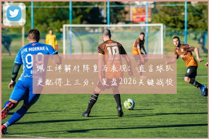 佩工详解对阵皇马表现:直言球队更配得上三分,复盘2026关键战役战术得失