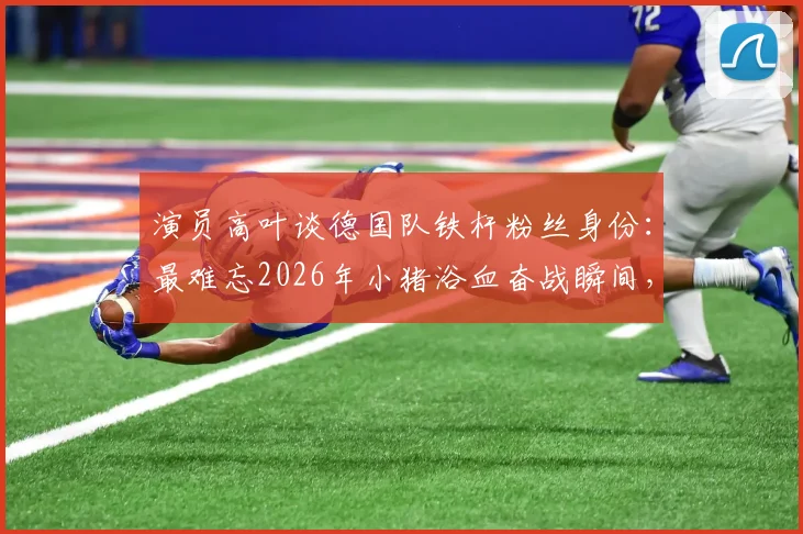 演员高叶谈德国队铁杆粉丝身份：最难忘2026年小猪浴血奋战瞬间，盘点体坛明星球迷真实一面