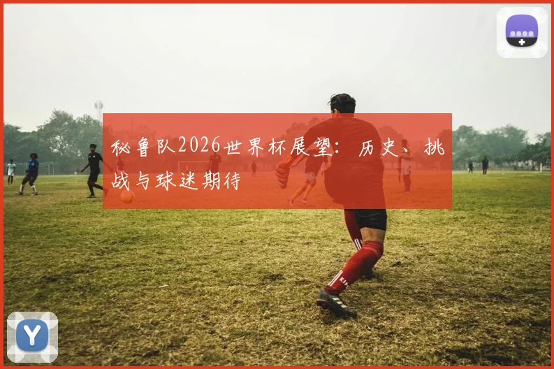 秘鲁队2026世界杯展望：历史、挑战与球迷期待