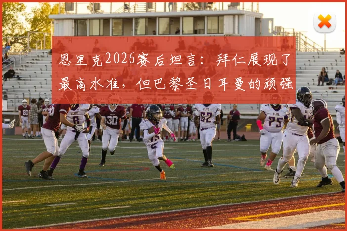 恩里克2026赛后坦言:拜仁展现了最高水准,但巴黎圣日耳曼的顽强斗志更应被看见