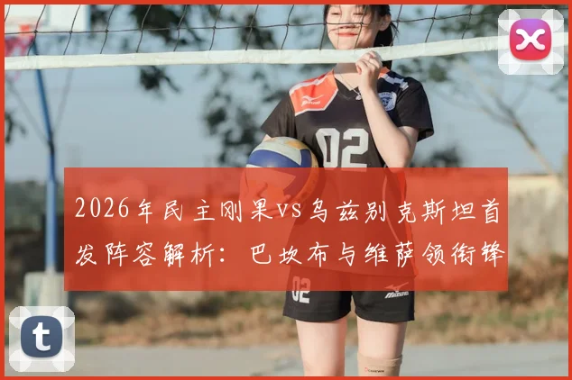 2026年民主刚果vs乌兹别克斯坦首发阵容解析：巴坎布与维萨领衔锋线，胡桑诺夫坐镇中场战术看点