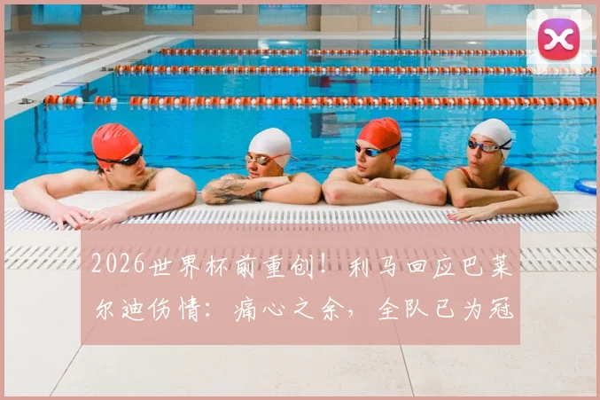 2026世界杯前重创！利马回应巴莱尔迪伤情：痛心之余，全队已为冠军殊死一搏