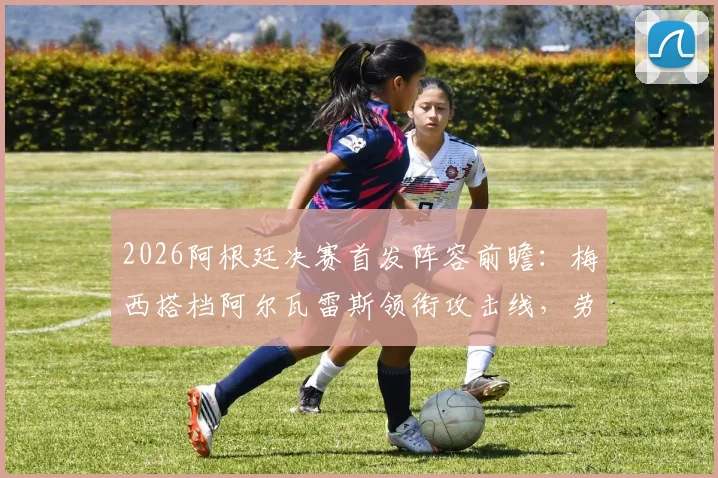 2026阿根廷决赛首发阵容前瞻：梅西搭档阿尔瓦雷斯领衔攻击线，劳塔罗或从替补席开始，附主帅战术分析